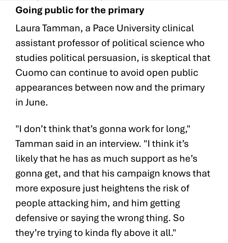 Laura Tamman, a Pace University clinical assistant professor of political science who studies political persuasion, is skeptical that Cuomo can continue to avoid open public appearances between now and the primary in June. "I don't think that's gonna work for long, Tamman said in an interview. "I think it's likely that he has as much support as he's gonna get, and that his campaign knows that more exposure just heightens the risk of people attacking him, and him getting defensive or saying the wrong thing. So they're trying to kinda fly above it all."