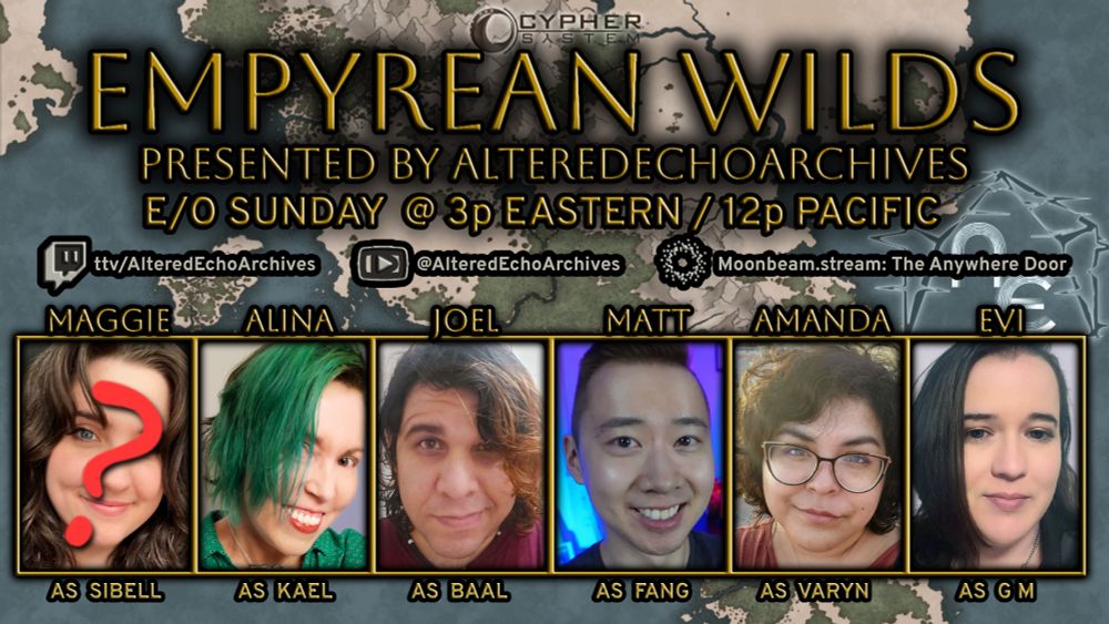 Promotional image for ttrpg campaign Empyrean Wilds. Across a fantasy map background: in gold embossed text "Empyrean Wilds "Presented by AlteredEchoArchives E/O Sunday @ 3p Eastern/12p Pacific "ttv/AlteredEchoArchives @AlteredEchoArchives Moonbeam.stream: The Anywhere Door" With player images from left to right: Maggie, they/she (long run absent); Alina, they/them; Joel, any/any; Matt he/him; Amanda, she/her; Evi, any/whatever