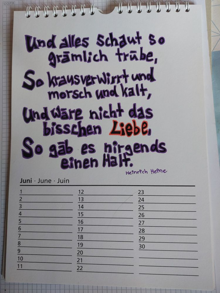 Kalendetblatt Juni mit Text:
Und alles schaut so
grämlich trübe,
So krausverwirrt und
morsch und kalt,
Und wäre nicht das 
bisschen Liebe,
So gäb es nirgends
einen Halt.
Heinrich Heine