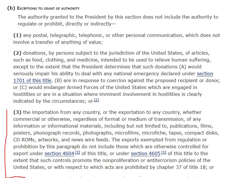 (b)Exceptions to grant of authority
The authority granted to the President by this section does not include the authority to regulate or prohibit, directly or indirectly—
(1)any postal, telegraphic, telephonic, or other personal communication, which does not involve a transfer of anything of value;
(2)donations, by persons subject to the jurisdiction of the United States, of articles, such as food, clothing, and medicine, intended to be used to relieve human suffering, except to the extent that the President determines that such donations (A) would seriously impair his ability to deal with any national emergency declared under section 1701 of this title, (B) are in response to coercion against the proposed recipient or donor, or (C) would endanger Armed Forces of the United States which are engaged in hostilities or are in a situation where imminent involvement in hostilities is clearly indicated by the circumstances; or [2]
(3)the importation from any country, or the exportation to any country, whether commercial or otherwise, regardless of format or medium of transmission, of any information or informational materials, including but not limited to, publications, films, posters, phonograph records, photographs, microfilms, microfiche, tapes, compact disks, CD ROMs, artworks, and news wire feeds. The exports exempted from regulation or prohibition by this paragraph do not include those which are otherwise controlled for export under section 4604 [3] of this title, or under section 4605 [3] of this title to the extent that such controls promote the nonproliferation or antiterrorism policies of the United States, or with respect to which acts are prohibited by chapter 37 of title 18; or