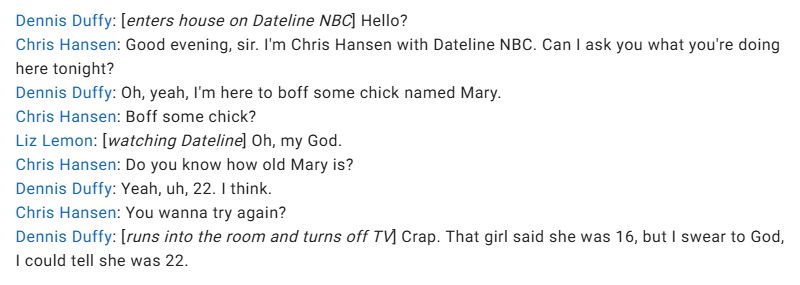 Dennis Duffy: [enters house on Dateline NBC] Hello?
Chris Hansen: Good evening, sir. I'm Chris Hansen with Dateline NBC. Can I ask you what you're doing here tonight?
Dennis Duffy: Oh, yeah, I'm here to boff some chick named Mary.
Chris Hansen: Boff some chick?
Liz Lemon: [watching Dateline] Oh, my God.
Chris Hansen: Do you know how old Mary is?
Dennis Duffy: Yeah, uh, 22. I think.
Chris Hansen: You wanna try again?
Dennis Duffy: [runs into the room and turns off TV] Crap. That girl said she was 16, but I swear to God, I could tell she was 22.