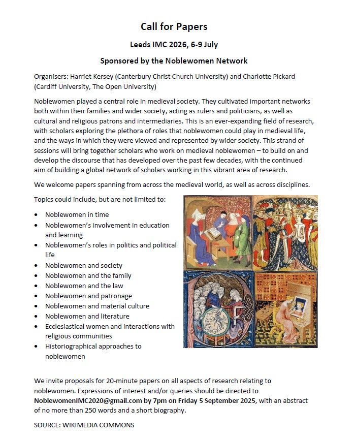 Noblewomen played a central role in medieval society. They cultivated important networks both within their families and wider society, acting as rulers and politicians, as well as cultural and religious patrons and intermediaries. This is an ever-expanding field of research, with scholars exploring the plethora of roles that noblewomen could play in medieval life, and the ways in which they were viewed and represented by wider society. This strand of sessions will bring together scholars who work on medieval noblewomen – to build on and develop the discourse that has developed over the past few decades, with the continued aim of building a global network of scholars working in this vibrant area of research. 
We welcome papers spanning from across the medieval world, as well as across disciplines.
Topics could include, but are not limited to: Noblewomen in time; 	Noblewomen’s involvement in education and learning; Noblewomen’s roles in politics and political life; Noblewomen and society; Noblewomen and the family; Noblewomen and the law; Noblewomen and patronage; Noblewomen and material culture; Noblewomen and literature; Ecclesiastical women and interactions with religious communities; Historiographical approaches to noblewomen.

We invite proposals for 20-minute papers on all aspects of research relating to noblewomen. Expressions of interest and/or queries should be directed to NoblewomenIMC2020@gmail.com by 7pm on Friday 5 September 2025, with an abstract of no more than 250 words and a short biography.
