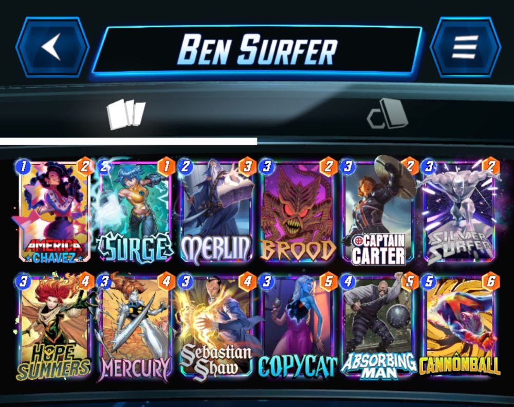 # (1) America Chavez
# (2) Surge
# (2) Merlin
# (3) Brood
# (3) Captain Carter
# (3) Silver Surfer
# (3) Hope Summers
# (3) Mercury
# (3) Sebastian Shaw
# (3) Copycat
# (4) Absorbing Man
# (5) Cannonball
#
QnJkNSxBYnNyYm5nTW5DLFNsdnJTcmZyQyxDcHRuQ3J0ckQsQ3BjdDcsSHBTbW1yc0IsTXJjcjcsU2JzdG5TaHdELEFtcmNDaHZ6RCxTcmc1LE1ybG42LENubm5ibGxB
#
# To use this deck, copy it to your clipboard and paste it from the deck editing menu in MARVEL SNAP.