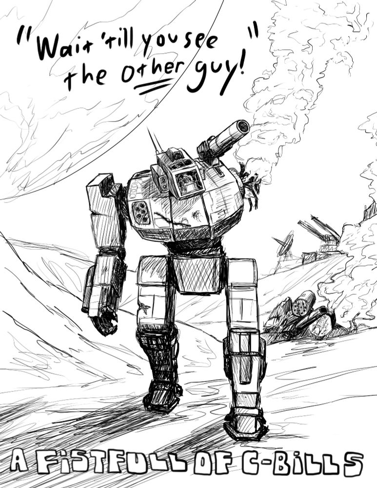 A black and white, digitally illustrated poster. A battered Shadow Hawk 'mech lumbers toward the viewer, a plume of white smoke rising from where its left arm used to be. Behind it, just over a hill, lays a destroyed Griffin, an even bigger plume of smoke billowing from its back as the pilot tries desperately to open the cockpit. A military base is even further in the background, a satellite dish and orbital cannon battery visible in the distance. A massive moon looms in the sky over the battlefield. The top of the image reads, "Wait 'till you see the other guy!". The bottom shows the title, "A Fistful of C-Bills". 'Fistful' is misspelled as 'Fistfull' because I was very tired at the time and forgot to spellcheck.