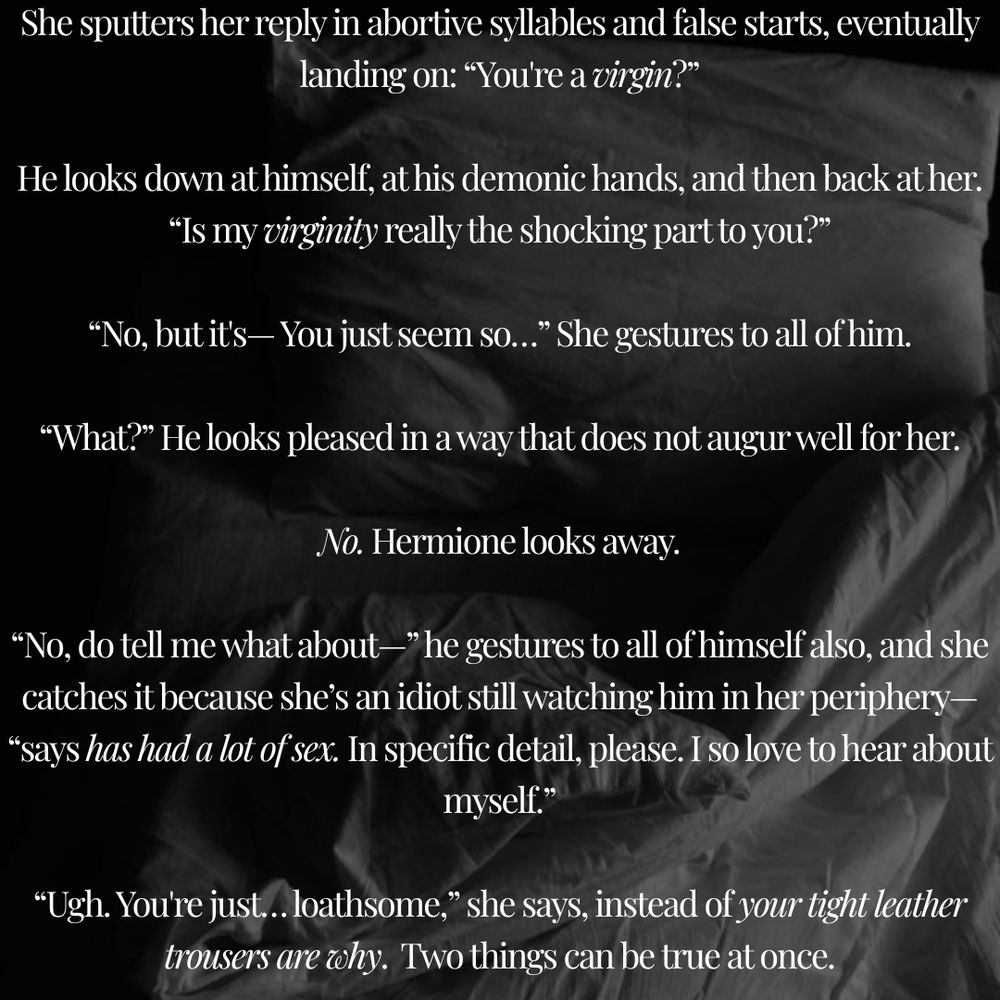 Text against a black and white photo of an unmade bed with a pillow and rumpled sheets. The text reads: She sputters her reply in abortive syllables and false starts, eventually landing on: “You're a virgin?”

He looks down at himself, at his demonic hands, and then back at her. “Is my virginity really the shocking part to you?”

“No, but it's— You just seem so…” She gestures to all of him.

“What?” He looks pleased in a way that does not augur well for her.

No. Hermione looks away.

“No, do tell me what about—” he gestures to all of himself also, and she catches it because she’s an idiot still watching him in her periphery— “says has had a lot of sex. In specific detail, please. I so love to hear about myself.”

“Ugh. You're just… loathsome,” she says, instead of your tight leather trousers are why.  Two things can be true at once.
