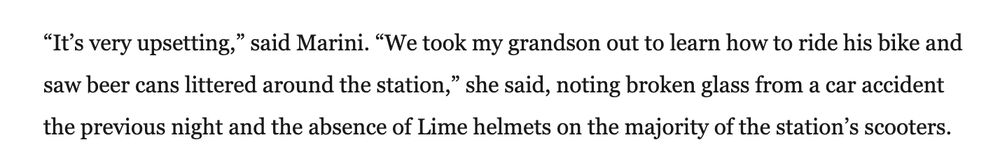 “It’s very upsetting,” said Marini. “We took my grandson out to learn how to ride his bike and saw beer cans littered around the station,” she said, noting broken glass from a car accident the previous night and the absence of Lime helmets on the majority of the station’s scooters.

