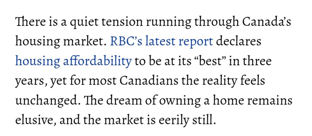 There is a quiet tension running through Canada’s housing market. RBC’s latest report declares housing affordability to be at its “best” in three years, yet for most Canadians the reality feels unchanged. The dream of owning a home remains elusive, and the market is eerily still.