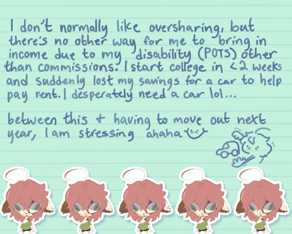 Text saying “i don’t normally like oversharing, but there’s no other way for me to bring in income due to my disability, (POTS), other than commissions. i start college in less than two weeks and suddenly lost my savings for a car to help pay rent. i desperately need a car. between this and having to move out next year, i am stressing. 
