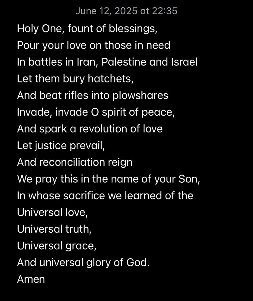 Holy One, fount of blessings,
Pour your love on those in need
In battles in Iran, Palestine and Israel
Let them bury hatchets,
And beat rifles into plowshares
Invade, invade O spirit of peace,
And spark a revolution of love
Let justice prevail,
And reconciliation reign
We pray this in the name of your Son,
In whose sacrifice we learned of the
Universal love,
Universal truth,
Universal grace,
And universal glory of God. 
Amen