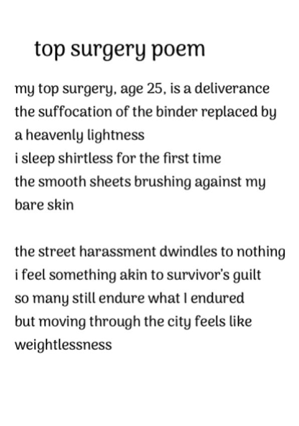 my top surgery, age 25, is a deliverance
the suffocation of the binder replaced by
a heavenly lightness
i sleep shirtless for the first time
the smooth sheets brushing against my bare skin

the street harassment dwindles to nothing
i feel something akin to survivor’s guilt
so many still endure what I endured
but moving through the city feels like
weightlessness