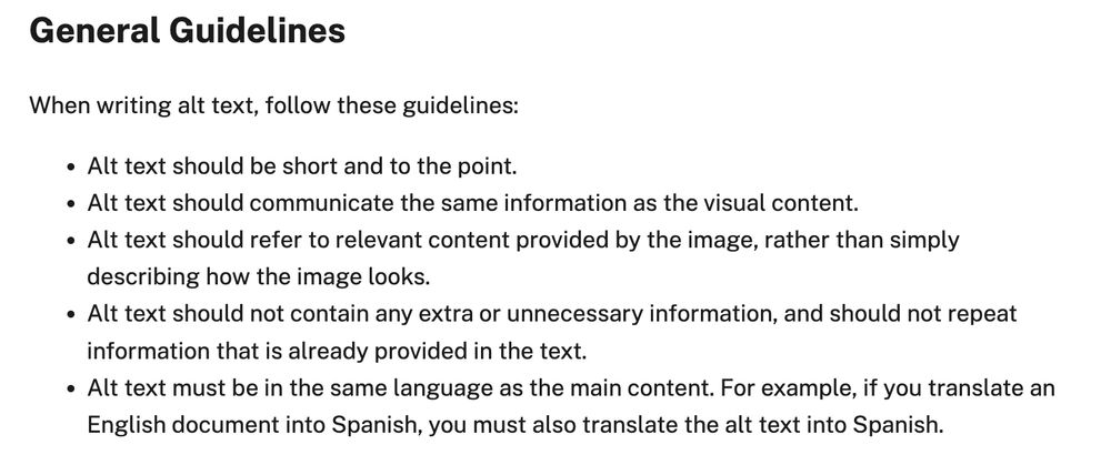 General Guidelines When writing alt text, follow these guidelines: Alt text should be short and to the point. Alt text should communicate the same information as the visual content. Alt text should refer to relevant content provided by the image, rather than simply describing how the image looks. Alt text should not contain any extra or unnecessary information, and should not repeat information that is already provided in the text. Alt text must be in the same language as the main content. For example, if you translate an English document into Spanish, you must also translate the alt text into Spanish.