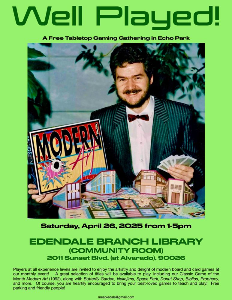 A bearded man in a darg green striped (with lighter green) suit and bow tie smiles and shows off the board game Modern Art. 
text: 
Well Played!
A Free Tabletop Gaming Gathering in Echo Park
MODERN
Saturday, April 26, 2025 from 1-5pm
EDENDALE BRANCH LIBRARY
(COMMUNITY ROOM)
2011 Sunset Blvd. (at Alvarado), 90026
Players at all experience levels are invited to enjoy the artistry and delight of modern board and card games at our monthly event!
A great selection of titles will be available to play, including our Classic Game of the
Month Modern Art (1992), along with Butterfly Garden, Nekojima, Space Park, Donut Shop, Biblios, Prophecy, and more.
Of course, you are heartily encouraged to bring your best-loved games to teach and play! Free
parking and friendly people!
meepledale@gmail.com