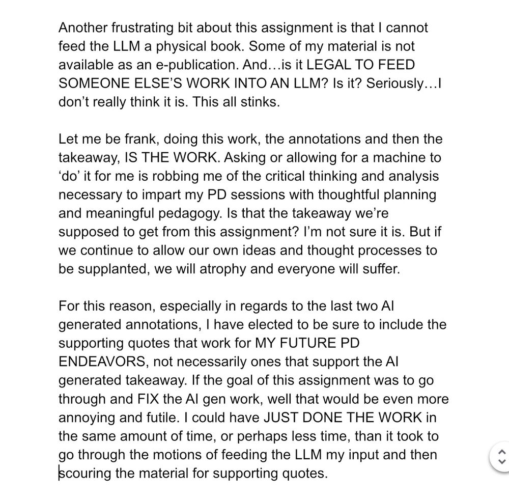 Another frustrating bit about this assignment is that I cannot feed the LLM a physical book. Some of my material is not available as an e-publication. And…is it LEGAL TO FEED SOMEONE ELSE’S WORK INTO AN LLM? Is it? Seriously…I don’t really think it is. This all stinks. 

Let me be frank, doing this work, the annotations and then the takeaway, IS THE WORK. Asking or allowing for a machine to ‘do’ it for me is robbing me of the critical thinking and analysis necessary to impart my PD sessions with thoughtful planning and meaningful pedagogy. Is that the takeaway we’re supposed to get from this assignment? I’m not sure it is. But if we continue to allow our own ideas and thought processes to be supplanted, we will atrophy and everyone will suffer.

For this reason, especially in regards to the last two AI generated annotations, I have elected to be sure to include the supporting quotes that work for MY FUTURE PD ENDEAVORS, not necessarily ones that support the AI generated takeaway. If the goal of this assignment was to go through and FIX the AI gen work, well that would be even more annoying and futile. I could have JUST DONE THE WORK in the same amount of time, or perhaps less time, than it took to go through the motions of feeding the LLM my input and then scouring the material for supporting quotes.
