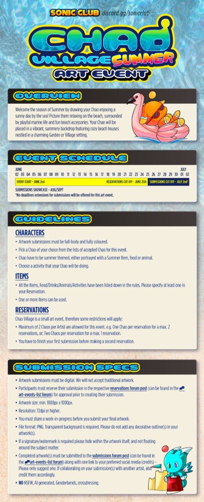 Important information:

Event runs from JUNE 2ND TO JULY 2ND. Reservations are proposed plans for art pieces, with a deadline of JUNE 25TH. After JUNE 25TH, priority is given to those who have shown WIPs for submissions to be completed. All submissions MUST be completed by JULY 2ND.

Artwork must be fully colored, chao must be summer-themed, and the list of approved chao can be found on the Discord. Choose an item from the following list to feature your chao of choice with. One or more items can be used.

Chao Village is a small art event, so there is a limit of 2 (TWO) chao per artist. If making two separate submissions, you must complete the artwork for your first chao before you begin drawing your second chao.

Traditional artwork will NOT be accepted unless digitized. Participants MUST join the discord and make a reservation in the appropriate channel. Artwork size is 1000 x 1000 px MINIMUM with a resolution of 72 dpi or higher.

If watermarking your work, watermark it ON the art, not outside of the artwork. The background must be completely transparent. Submissions must go in the appropriate channel.

NO NSFW OR AI GENERATED ARTWORK WILL BE ACCEPTED. Genderbends and crossdressing will not be accepted either.