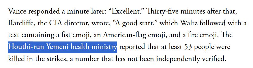 "Vance responded a minute later: “Excellent.” Thirty-five minutes after that, Ratcliffe, the CIA director, wrote, “A good start,” which Waltz followed with a text containing a fist emoji, an American-flag emoji, and a fire emoji. The Houthi-run Yemeni health ministry reported that at least 53 people were killed in the strikes, a number that has not been independently verified." - from Atlantic Article linked
