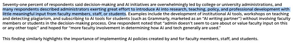 AI integration initiatives are spearheaded by administrations with little input from faculty members and other campus community members, including staff and students. High levels of concern arose around AI and technology procurement, deployment, and use; dehumanized relations; and poor working and learning conditions.

Seventy-one percent of respondents said decision-making and AI initiatives are overwhelmingly led by college or university administrations, and many respondents described administrators exerting great effort to introduce AI into research, teaching, policy, and professional development with little meaning­ful input from faculty members, staff, or students. Examples include the development of institutional AI tools, workshops on teaching and detecting plagia­rism, and subscribing to AI tools for students (such as Grammarly, marketed as an “AI writing partner”) without involving faculty members or students in the decision-making process. One respondent noted that “admin doesn’t seem to care about or value faculty input on this or any other topic” and hoped for “more faculty involvement in determining how AI and tech generally are used.” 

