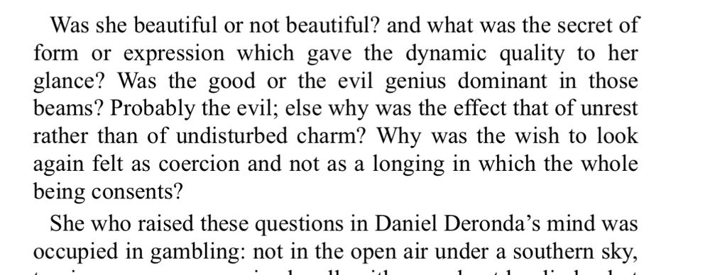 Opening paragraph of Daniel Deronda:

Was she beautiful or not beautiful? and what was the secret of form or expression which gave the dynamic quality to her glance? Was the good or the evil genius dominant in those beams? Probably the evil; else why was the effect that of unrest rather than of undisturbed charm? Why was the wish to look again felt as coercion and not as a longing in which the whole being consents?
She who raised these questions in Daniel Deronda's mind was occupied in gambling: not in the open air under a southern sky,
