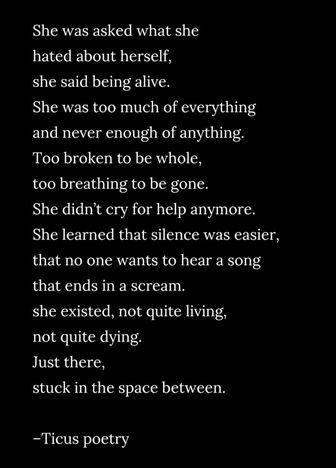 She was asked what she
hated about herself,
she said being alive.
She was too much of everything
and never enough of anything.
Too broken to be whole,
too breathing to be gone.
She didn't cry for help anymore.
She learned that silence was easier,
that no one wants to hear a song
that ends in a scream.
she existed, not quite living,
not quite dying.
Just there,
stuck in the space between.

-Ticus poetry