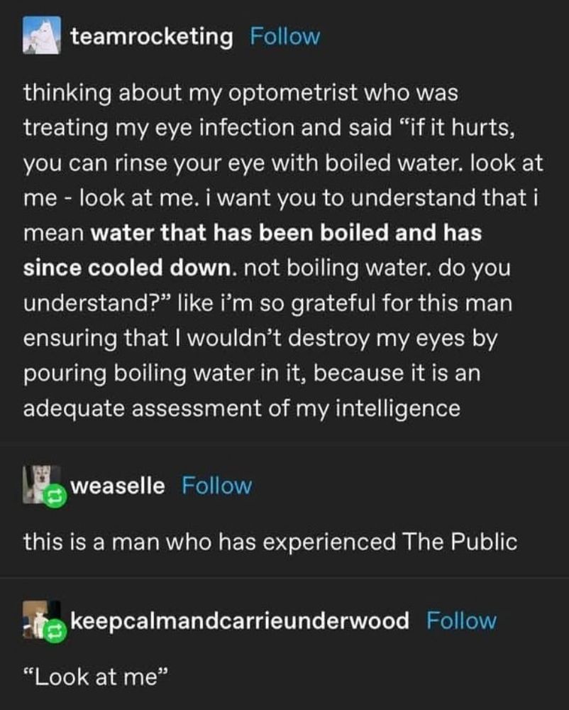 tumblr user teamrocketing: “thinking about my optometrist who was treating my eye infection and said “if it hurts, you can rinse your eye with boiled water. look st me - look at me. i want you to understand that i mean *water that has been boiled and has since cooled down.* not boiling water. do you understand?” like i’m so grateful for this man ensuring that I wouldn’t destroy my eyes by pouring boiling water in it, because it is an adequate assessment of my intelligence

tumblr user weaselle: this is a man who has experienced The Public