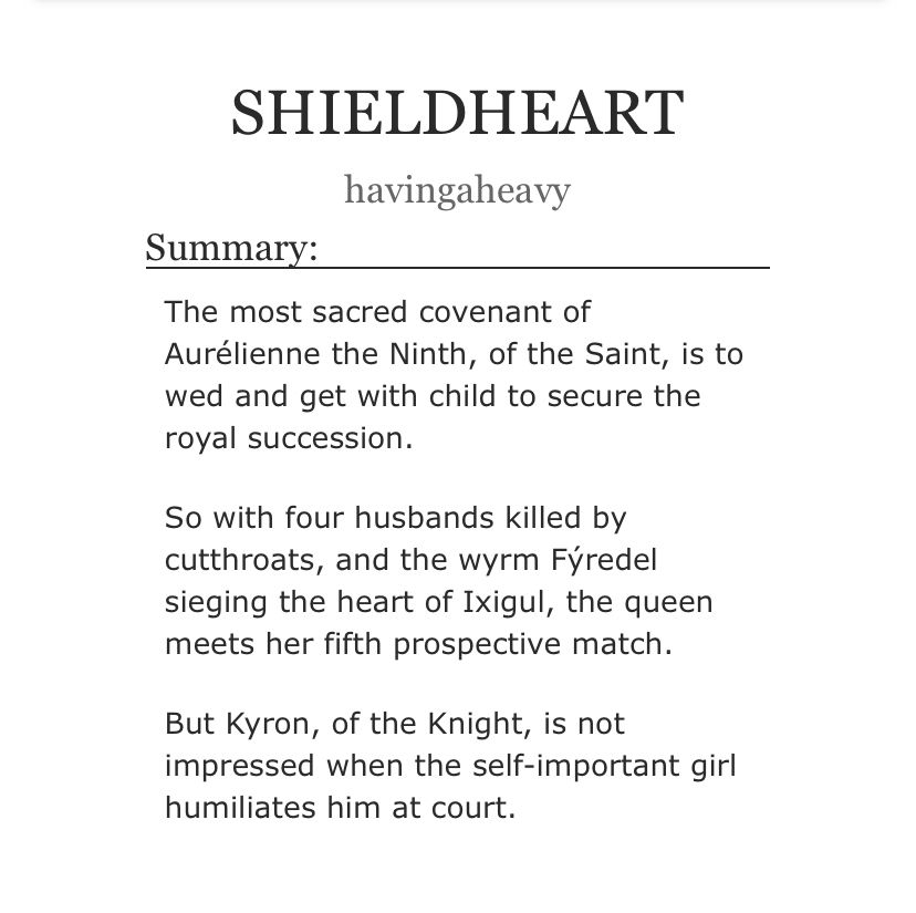 shieldheart by havingaheavy

summary:

The most sacred covenant of Aurélienne the Ninth, of the Saint, is to wed and get with child to secure the royal succession.

So with four husbands killed by cutthroats, and the wyrm Fýredel sieging the heart of Ixigul, the queen meets her fifth prospective match.

But Kyron, of the Knight, is not impressed when the self-important girl humiliates him at court.