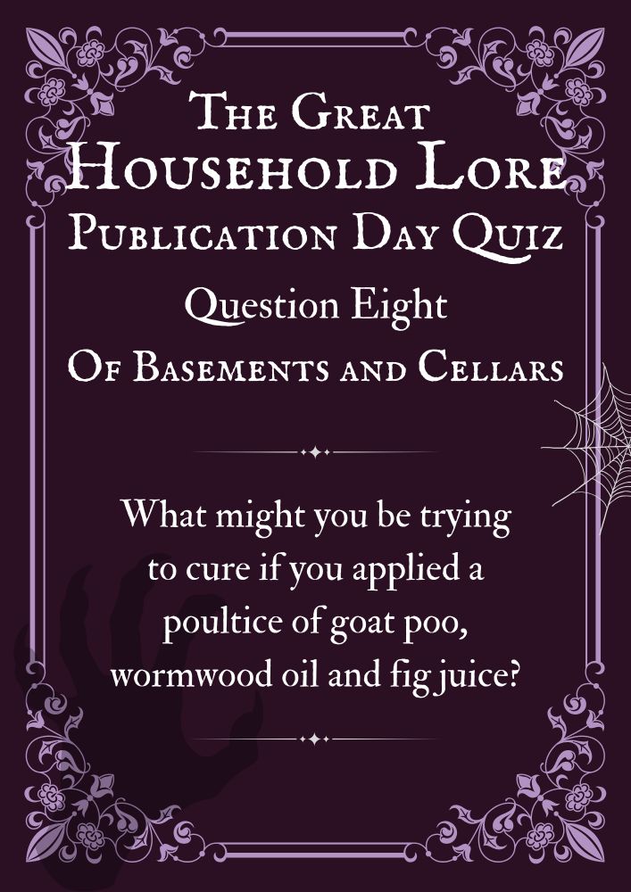 The Great Household Lore Publication Day Quiz.
Question Eight: Of Basements and Cellars
What might you be trying to cure if you applied a poultice of goat poo, wormwood oil and fig juice?