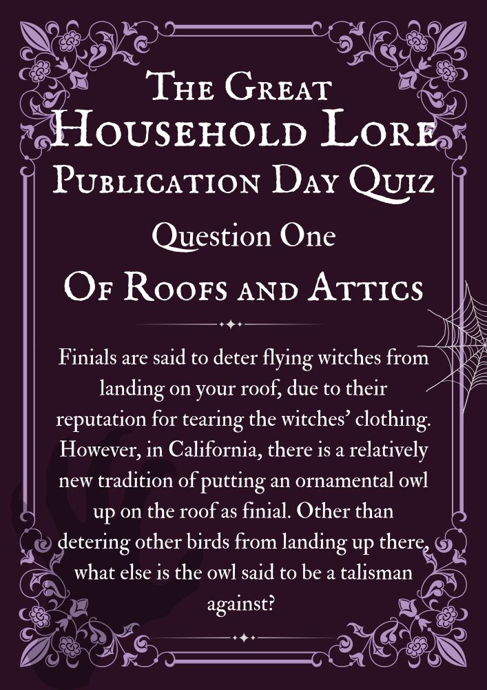 The Great Household Lore Publication Day Quiz.
Question One - of Roofs and Attics
Finials are said to deter flying witches from landing on your roof, due to their reputation for tearing the witches’ clothing. However, in California, there is a relatively new tradition of putting an ornamental owl up on the roof as finial. Other than detering other birds from landing up there, what else is the owl said to be a talisman against? 