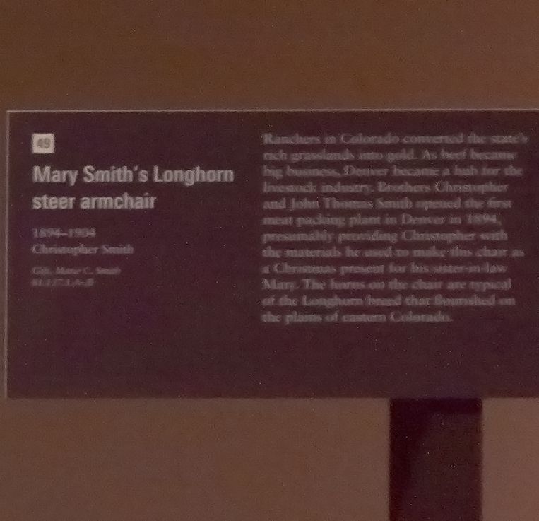 Mary Smith's Longhorn steer armchair, 1894-1904, Christopher Smith

Ranchers in Colorado converted the state's rich grasslands into gold. As beef became big business, Denver became a hub for the livestock industry. Brothers Christopher and John Thomas Smith opened the first meat packing plant in Denver in 1894, presumably providing Christopher with the materials he used to make this chair as a Christmas present for his sister-in-law Mary. The horns on the chair are typical of the Longhorn breed that flourished on the plains of eastern Colorado.