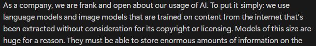 As a company, we are frank and open about our usage of AI. To put it simply: we use language models and image models that are trained on content from the internet that’s been extracted without consideration for its copyright or licensing. Models of this size are huge for a reason. 