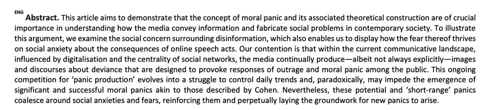 Abstract. This article aims to demonstrate that the concept of moral panic and its associated theoretical construction are of crucial
importance in understanding how the media convey information and fabricate social problems in contemporary society. To illustrate
this argument, we examine the social concern surrounding disinformation, which also enables us to display how the fear thereof thrives
on social anxiety about the consequences of online speech acts. Our contention is that within the current communicative landscape,
influenced by digitalisation and the centrality of social networks, the media continually produce—albeit not always explicitly—images
and discourses about deviance that are designed to provoke responses of outrage and moral panic among the public. This ongoing
competition for ‘panic production’ evolves into a struggle to control daily trends and, paradoxically, may impede the emergence of
significant and successful moral panics akin to those described by Cohen. Nevertheless, these potential and ‘short-range’ panics
coalesce around social anxieties and fears, reinforcing them and perpetually laying the groundwork for new panics to arise.