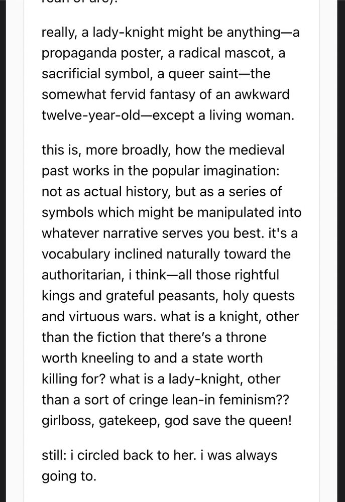 really, a lady-knight might be anything—a propaganda poster, a radical mascot, a sacrificial symbol, a queer saint—the somewhat fervid fantasy of an awkward twelve-year-old—except a living woman.

this is, more broadly, how the medieval past works in the popular imagination: not as actual history, but as a series of symbols which might be manipulated into whatever narrative serves you best. it's a vocabulary inclined naturally toward the authoritarian, i think—all those rightful kings and grateful peasants, holy quests and virtuous wars. what is a knight, other than the fiction that there’s a throne worth kneeling to and a state worth killing for? what is a lady-knight, other than a sort of cringe lean-in feminism?? girlboss, gatekeep, god save the queen!

still: i circled back to her. i was always going to.