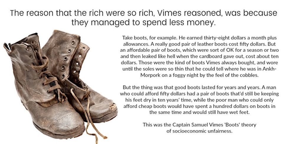 The reason that the rich were so rich, Vimes reasoned, was because they managed to spend less money.

Take boots, for example. He earned thirty-eight dollars a month plus allowances. A really good pair of leather boots cost fifty dollars. But an affordable pair of boots, which were sort of OK for a season or two and then leaked like hell when the cardboard gave out, cost about ten dollars. Those were the kind of boots Vimes always bought, and wore until the soles were so thin that he could tell where he was in Ankh- Morpork on a foggy night by the feel of the cobbles.

But the thing was that good boots lasted for years and years. A man who could afford fifty dollars had a pair of boots that'd still be keeping his feet dry in ten years' time, while the poor man who could only afford cheap boots would have spent a hundred dollars on boots in the same time and would still have wet feet.

This was the Captain Samuel Vimes 'Boots' theory of socioeconomic unfairness.