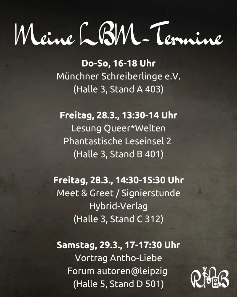 Meine LBM-Termine
Do-So, 16-18 Uhr
Münchner Schreiberlinge e.V.
(Halle 3, Stand A 403)

Freitag, 28.3., 13:30-14 Uhr
Lesung Queer*Welten
Phantastische Leseinsel 2 
(Halle 3, Stand B 401)

Freitag, 28.3., 14:30-15:30 Uhr
Meet & Greet / Signierstunde
Hybrid-Verlag
(Halle 3, Stand C 312)

Samstag, 29.3., 17-17:30 Uhr
Vortrag Antho-Liebe
Forum autoren@leipzig 
(Halle 5, Stand D 501)