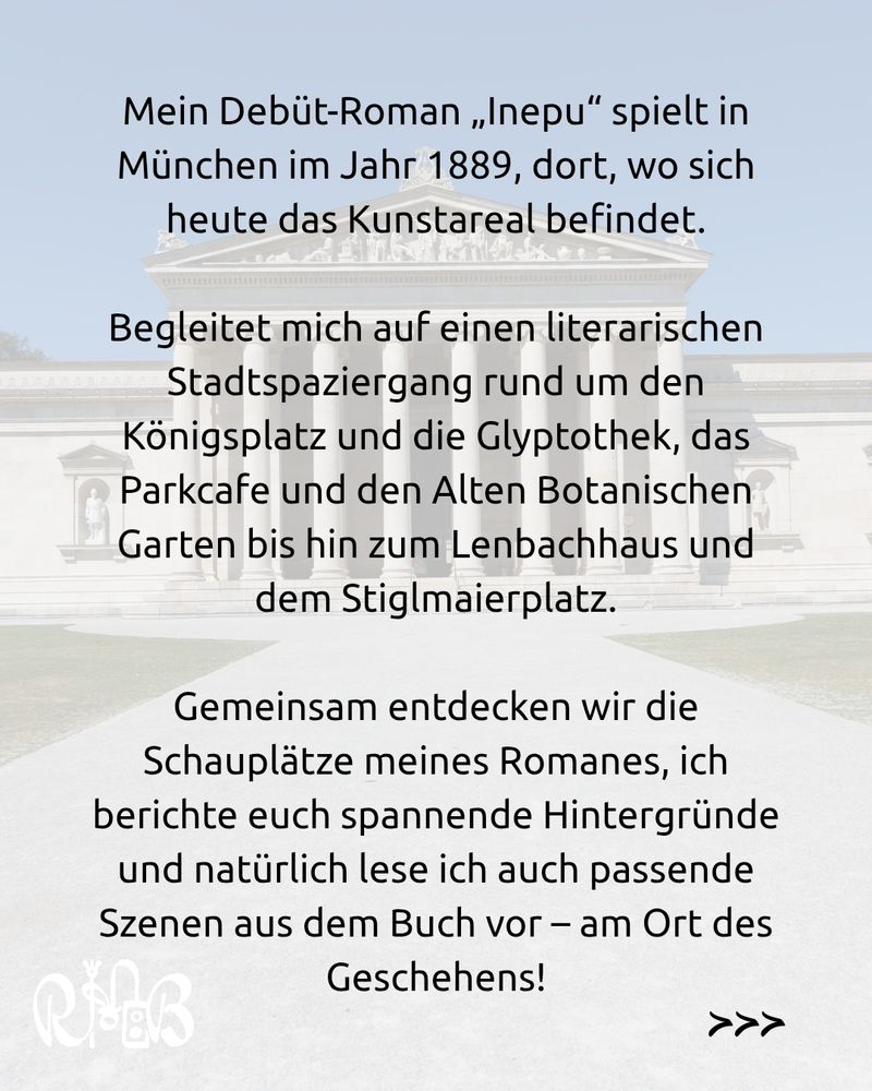 Durchscheinendes Bild der Glyptothek. Darüber der Text:
Mein Debüt-Roman „Inepu“ spielt in München im Jahr 1889, dort, wo sich heute das Kunstareal befindet.

Begleitet mich auf einen literarischen Stadtspaziergang rund um den Königsplatz und die Glyptothek, das Parkcafe und den Alten Botanischen Garten bis hin zum Lenbachhaus und dem Stiglmaierplatz.

Gemeinsam entdecken wir die Schauplätze meines Romanes, ich berichte euch spannende Hintergründe und natürlich lese ich auch passende Szenen aus dem Buch vor – am Ort des Geschehens!