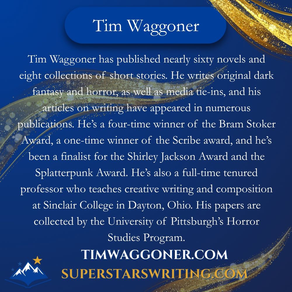 Tim Waggoner has published nearly sixty novels and eight collections of short stories. He writes original dark fantasy and horror, as well as media tie-ins, and his articles on writing have appeared in numerous publications. He’s a four-time winner of the Bram Stoker Award, a one-time winner of the Scribe award, and he’s been a finalist for the Shirley Jackson Award and the Splatterpunk Award. He’s also a full-time tenured professor who teaches creative writing and composition at Sinclair College in Dayton, Ohio. His papers are collected by the University of Pittsburgh’s Horror Studies Program. Check him out at timwaggoner.com