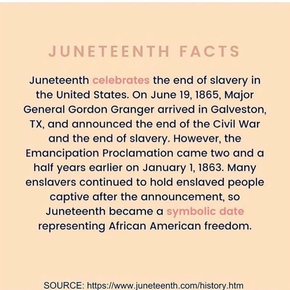 Juneteenth celebrates the end of slavery in the United States. On June 19th 1865 Maj.Gen. Gordon Granger, arrived in Galveston, Texas and announced the end of the Civil War and the end of slavery. However, the emancipation proclamation came 2 and a 1/2 years earlier on January 1st. 1863, many enslavers continued to hold enslaved people captive after the announcement. So juneteenth became a symbolic date representing african american freedom.
source https://www.juneteenth.com/history.htM