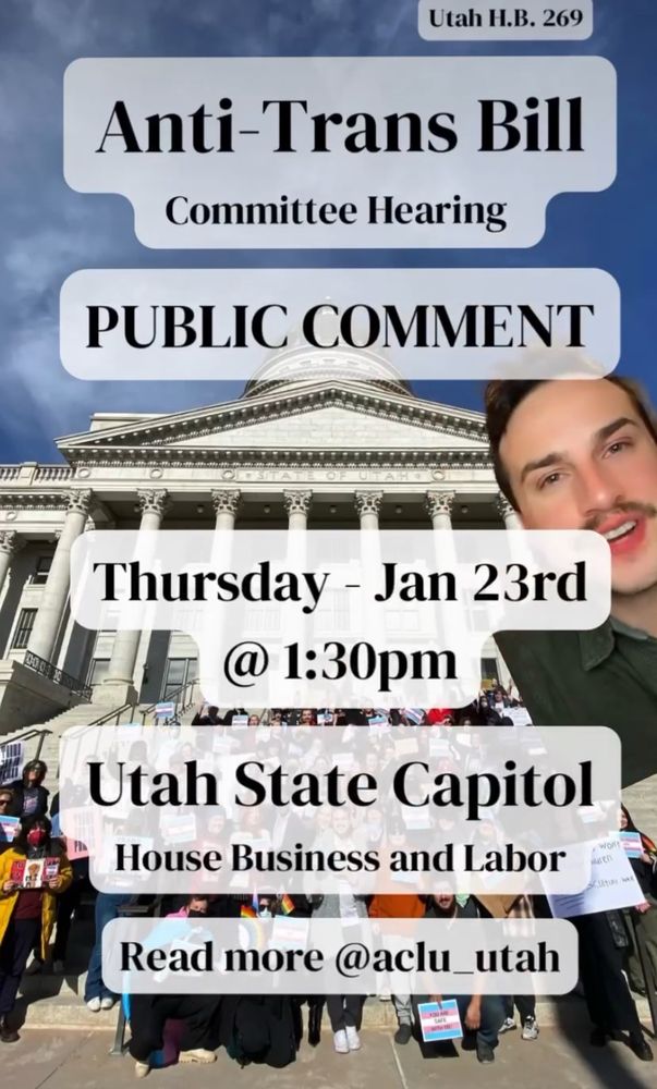 Text shown saying:
Utah HB 269.
Anti-trans bill.
Comittee hearing.
Public comment.
Thursday, January 23rd at 1:30 pm.
Utah State Capitol, House Business & Labor.
Read more at @aclu_utah (instagram)