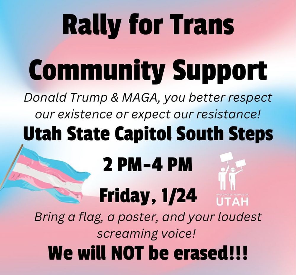 A banner showing trans pride colors states: Rally for Trans Community Support. Donald Trump & Maga you better respect our existence or expect our resistance! 

Utah State Capitol South Steps
2pm to 4pm
Friday January 24.

Bring a flag, a poster, and your loudest screaming voice. We will not be erased! 