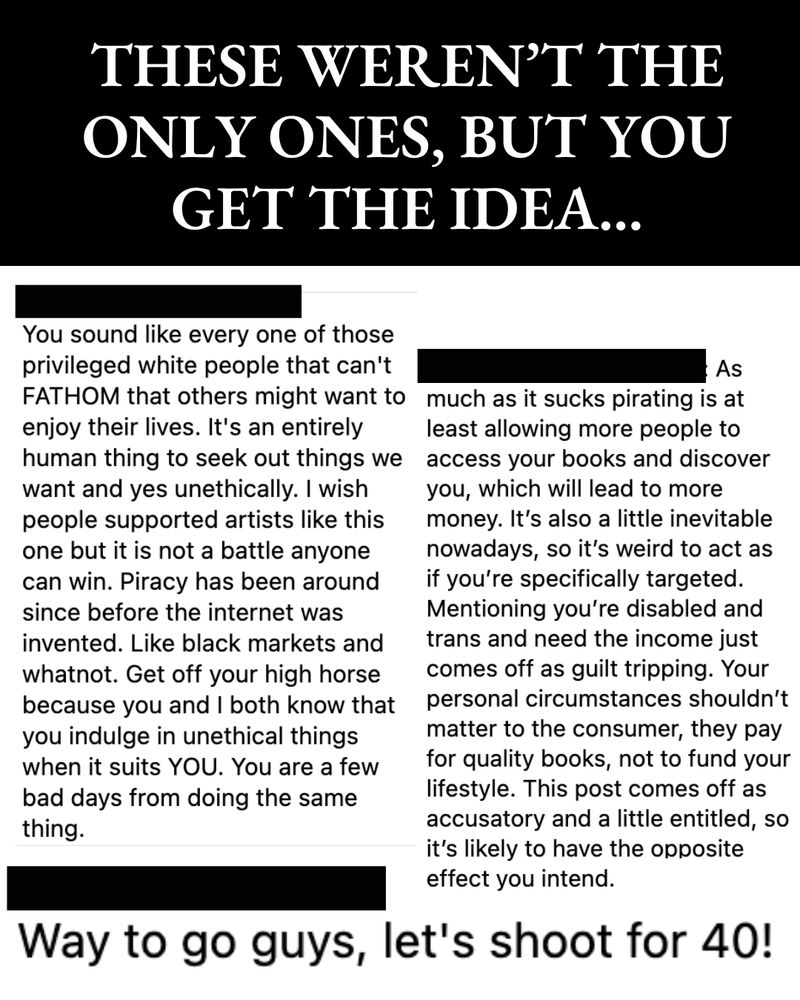 THESE WEREN'T THE ONLY ONES, BUT YOU GET THE IDEA...

A screenshot showing various comments direct towards the author:

Commentor 1: Way to go guys, let's shoot for 40!

Commentor 2: You sound like every one of those privileged white people that can't FATHOM that others might want to enjoy their lives. It's an entirely human thing to seek out things we want and yes unethically. I wish people supported artists like this one but it is not a battle anyone can win. Piracy has been around since before the internet was invented. Like black markets and whatnot. Get off your high horse because you and I both know that you indulge in unethical things when it suits YOU. You are a few bad days from doing the same thing.

Commentor 3:  As
much as it sucks pirating is at least allowing more people to access your books and discover you, which will lead to more money. It's also a little inevitable nowadays, so it's weird to act as if you're specifically targeted.
Mentioning you're disabled and trans and need the income just comes off as guilt tripping. Your personal circumstances shouldn't matter to the consumer, they pay for quality books, not to fund your lifestyle. This post comes off as accusatory and a little entitled, so it's likely to have the opposite effect you intend.