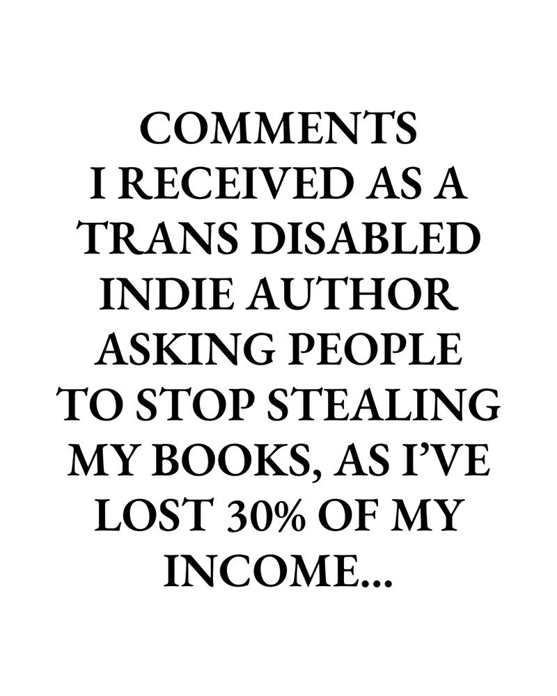 COMMENTS
I RECEIVED AS A TRANS DISABLED
INDIE AUTHOR ASKING PEOPLE TO STOP STEALING MY BOOKS, AS I'VE LOST 30% OF MY INCOME...