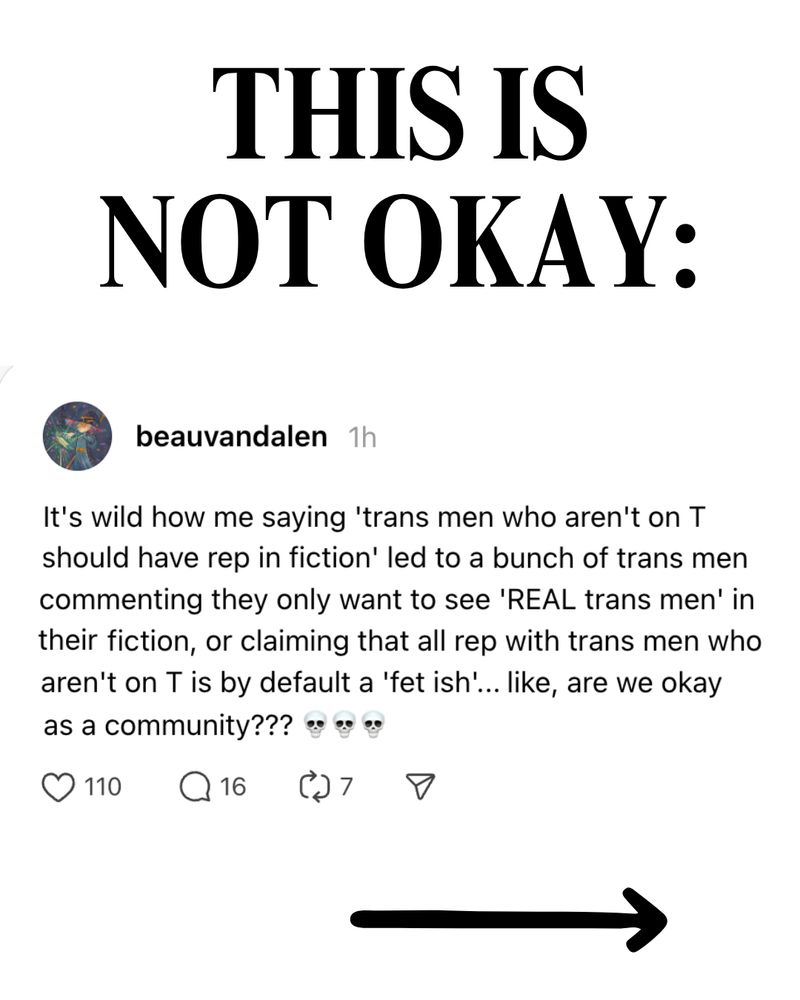 THIS IS NOT OKAY:

Screenshot showing OP, an author, saying:
"It's wild how me saying 'trans men who aren't on T should have rep in fiction' led to a bunch of trans men commenting they only want to see 'REAL trans men' in their fiction, or claiming that all rep with trans men who aren't on T is by default a 'fet ish'... like, are we okay as a community??? 💀💀💀"