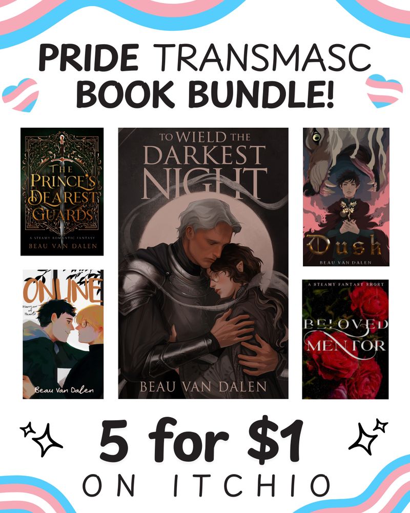 PRIDE TRANSMASC BOOK BUNDLE
5 FOR ONE DOLLAR
ON ITCHIO

The Prince's Dearest Guards
Warrior Of Hearts Book 1 Online
To Wield The Darkest Night
Beloved Mentor
Moonlight: Dusk