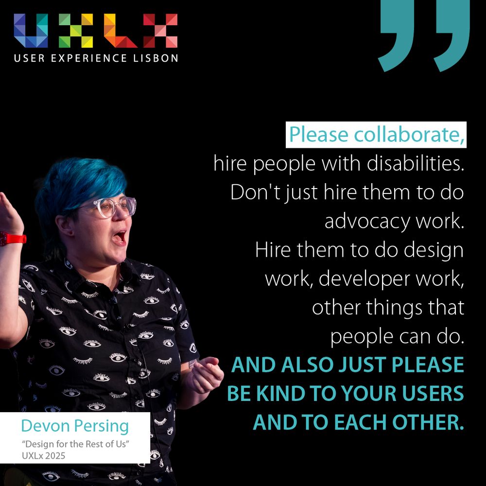 “Please collaborate, hire people with disabilities. Don't just hire them to do advocacy work. Hire them to do design work, developer work, other things that people can do. And also just please be kind to your users and to each other.” Quote by Devon Persing - Talk "Design for the Rest of Us" at UXLx 2025