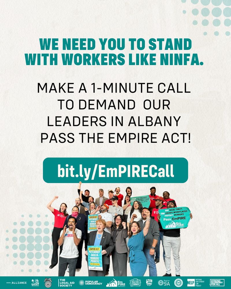 Bold teal text at the top reads: “We need you to stand with workers like Ninfa.” Below it says:
 “Make a 1-minute call to demand our leaders in Albany pass the EmPIRE Act!”
 Centered in the graphic is a large teal button that reads: “bit.ly/EmPIRECall.”
At the bottom is a large group photo of over 20 diverse people standing together, holding signs that say:
 “Pass the EmPIRE Act,” “End Wage Theft,” and “EmPIRE Act Puts Money Back in Workers’ Pockets.”
 Logos of supporting organizations are displayed across the bottom of the image.