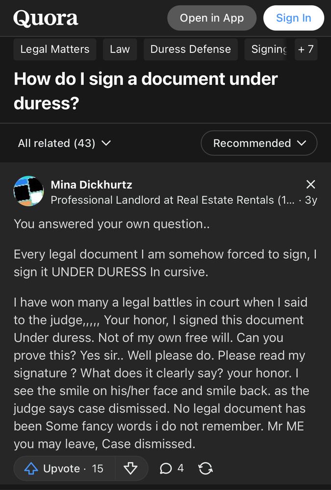 Quora


Legal Matters
Law
Duress Defense
Signing
+ 7
Question: How do I sign a document under duress?

Answer:
From Mina Dickhurtz
Professional Landlord at Real Estate Rentals 3у
You answered your own question..
Every legal document I am somehow forced to sign, I sign it UNDER DURESS In cursive.
I have won many a legal battles in court when I said to the judge,.... Your honor, I signed this document Under duress. Not of my own free will. Can you prove this? Yes sir.. Well please do. Please read my signature? What does it clearly say? your honor. I see the smile on his/her face and smile back. as the judge says case dismissed. No legal document has been Some fancy words i do not remember. Mr ME you may leave, Case dismissed.
Upvote • 15
