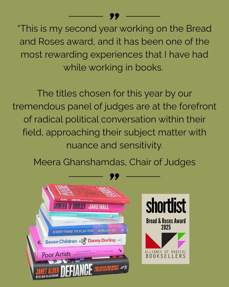 the shortlisted books for the Bread and Roses Award are seen in a pile: Pleasure Gardens, Shoulder to Shoulder, Race and Education, Intervals, Everything to Play For, Seven Children, Poor Artists and Defiance. Above them, a quote from Meera Ghanshamdas, Chair of Judges, reads "This is my second year working on the Bread and Roses award, and it has been one of the most rewarding experiences that I have had while working in books. The titles chosen for this year by our tremendous panel of judges are at the forefront of radical political conversation within their field, approaching their subject matter with nuance and sensitivity." Below the quote is the logo for the Alliance of Radical Booksellers, which consists of black, red, green and purple triangles.