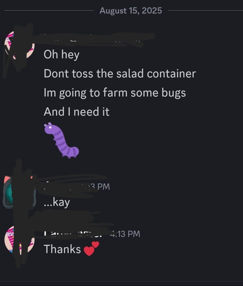 Discord chat
"Oh hey
Dont toss the salad container 
Im going to farm some bugs 
And i need it."

Response "...kay"
 
Op response "thanks"
