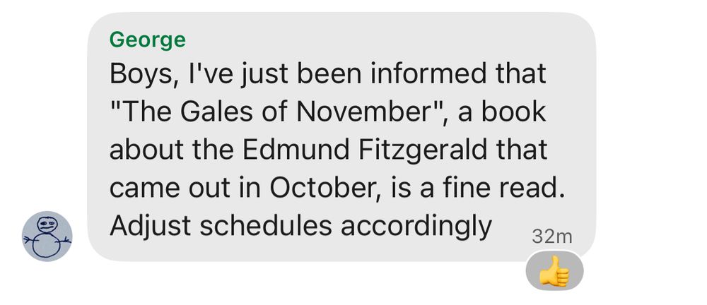 Signal screenshot of message from user George

Boys, l've just been informed that "The Gales of November," a book about the Edmund Fitzgerald that came out in October, is a fine read. Adjust schedules accordingly

32m
Thumbs up emoji
