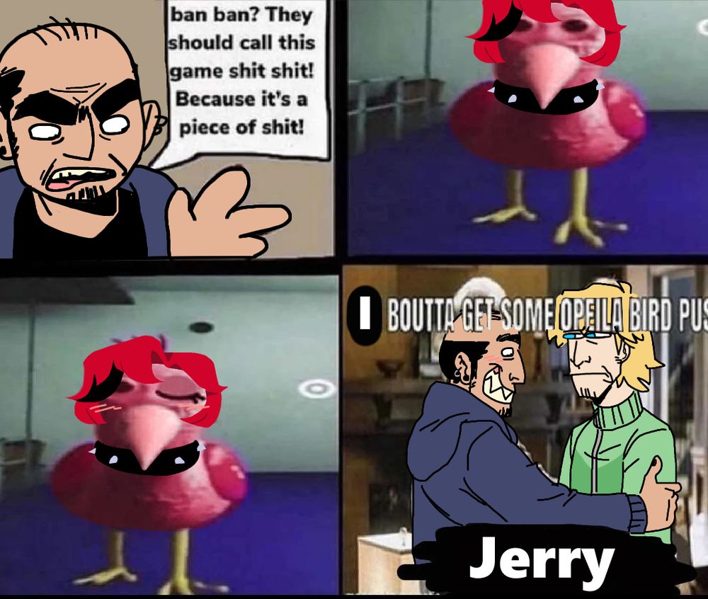 Meme edit. First panel: Epilogue Pete is saying "ban ban? They should call this game shit shit! Because it's a piece of shit!" Second panel: Brooks as opila bird. Third panel: Opila Brooks winking. Forth panel: Pete grabbing Jerry's shoulders in excitement (while Jerry stares with his blue eyes) with the caption "I BOUTTA GET SOME OPELIA BIRD PUS" (top text) "Jerry" (bottom text).