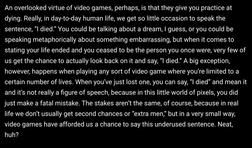 An overlooked virtue of video games, perhaps, is that they give you practice at dying. Really, in day-to-day human life, we get so little occasion to speak the sentence, “I died.” You could be talking about a dream, I guess, or you could be speaking metaphorically about something embarrassing, but when it comes to stating your life ended and you ceased to be the person you once were, very few of us get the chance to actually look back on it and say, “I died.” A big exception, however, happens when playing any sort of video game where you’re limited to a certain number of lives. When you’ve just lost one, you can say, “I died” and mean it and it’s not really a figure of speech, because in this little world of pixels, you did just make a fatal mistake. The stakes aren’t the same, of course, because in real life we don’t usually get second chances or “extra men,” but in a very small way, video games have afforded us a chance to say this underused sentence. Neat, huh?