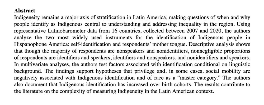 Abstract:
Indigeneity remains a major axis of stratification in Latin America, making questions of when and why people identify as Indigenous central to understanding and addressing inequality in the region. Using representative Latinobarometer data from 16 countries, collected between 2007 and 2020, the authors analyze the two most widely used instruments for the identification of Indigenous people in Hispanophone America: self-identification and respondents’ mother tongue. Descriptive analysis shows that though the majority of respondents are nonspeakers and nonidentifiers, nonnegligible proportions of respondents are identifiers and speakers, identifiers and nonspeakers, and nonidentifiers and speakers. In multivariate analyses, the authors test factors associated with identification conditional on linguistic background. The findings support hypotheses that privilege and, in some cases, social mobility are negatively associated with Indigenous identification and of race as a “master category.” The authors also document that Indigenous identification has increased over birth cohorts. The results contribute to the literature on the complexity of measuring Indigeneity in the Latin American context.